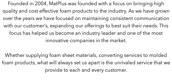Founded in 2004, MatPlus was founded with a focus on bringing high quality and cost effective foam products to the industry. As we have grown over the years we have focused on maintaining consistent communication with our customer’s, expanding our offerings to best suit their needs. This focus has helped us become an industry leader and one of the most innovative companies in the market. Whether supplying foam sheet materials, converting services to molded foam products, what will always set us apart is the unrivaled service that we provide to each and every customer.
