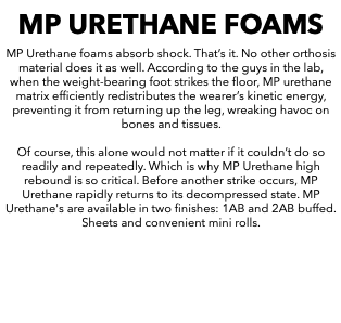 MP URETHANE FOAMS MP Urethane foams absorb shock. That’s it. No other orthosis material does it as well. According to the guys in the lab, when the weight-bearing foot strikes the floor, MP urethane matrix efficiently redistributes the wearer’s kinetic energy, preventing it from returning up the leg, wreaking havoc on bones and tissues. Of course, this alone would not matter if it couldn’t do so readily and repeatedly. Which is why MP Urethane high rebound is so critical. Before another strike occurs, MP Urethane rapidly returns to its decompressed state. MP Urethane's are available in two finishes: 1AB and 2AB buffed. Sheets and convenient mini rolls. 