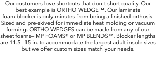 Our customers love shortcuts that don't short quality. Our best example is ORTHO WEDGE™. Our laminate foam blocker is only minutes from being a finished orthosis. Sized and pre-skived for immediate heat molding or vacuum forming. ORTHO WEDGES can be made from any of our sheet foams— MP FOAMS® or MP BLENDS™. Blocker lengths are 11.5 –15 in. to accommodate the largest adult insole sizes but we offer custom sizes match your needs.