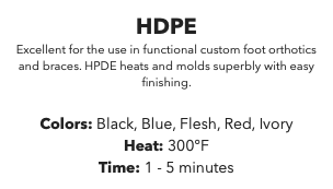 HDPE Excellent for the use in functional custom foot orthotics and braces. HPDE heats and molds superbly with easy finishing. Colors: Black, Blue, Flesh, Red, Ivory Heat: 300°F Time: 1 - 5 minutes