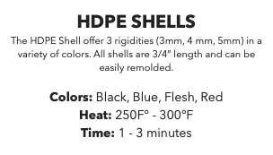 HDPE SHELLS The HDPE Shell offer 3 rigidities (3mm, 4 mm, 5mm) in a variety of colors. All shells are 3/4” length and can be easily remolded. Colors: Black, Blue, Flesh, Red Heat: 250F° - 300°F Time: 1 - 3 minutes