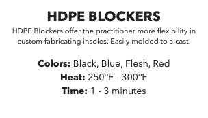 HDPE BLOCKERS HDPE Blockers offer the practitioner more flexibility in custom fabricating insoles. Easily molded to a cast. Colors: Black, Blue, Flesh, Red Heat: 250°F - 300°F Time: 1 - 3 minutes