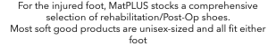 For the injured foot, MatPLUS stocks a comprehensive selection of rehabilitation/Post-Op shoes. Most soft good products are unisex-sized and all fit either foot