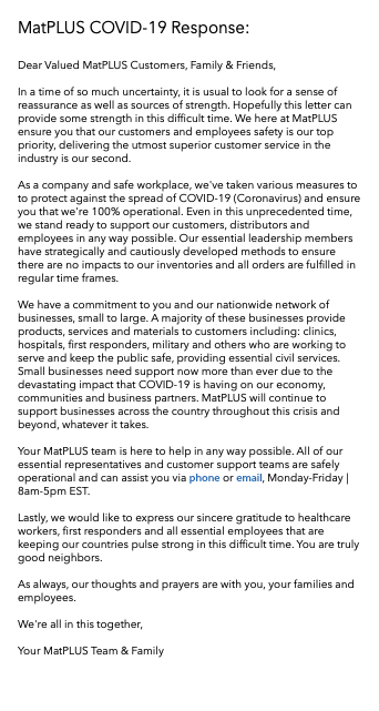 MatPLUS COVID-19 Response: Dear Valued MatPLUS Customers, Family & Friends, In a time of so much uncertainty, it is usual to look for a sense of reassurance as well as sources of strength. Hopefully this letter can provide some strength in this difficult time. We here at MatPLUS ensure you that our customers and employees safety is our top priority, delivering the utmost superior customer service in the industry is our second. As a company and safe workplace, we've taken various measures to to protect against the spread of COVID-19 (Coronavirus) and ensure you that we're 100% operational. Even in this unprecedented time, we stand ready to support our customers, distributors and employees in any way possible. Our essential leadership members have strategically and cautiously developed methods to ensure there are no impacts to our inventories and all orders are fulfilled in regular time frames. We have a commitment to you and our nationwide network of businesses, small to large. A majority of these businesses provide products, services and materials to customers including: clinics, hospitals, first responders, military and others who are working to serve and keep the public safe, providing essential civil services. Small businesses need support now more than ever due to the devastating impact that COVID-19 is having on our economy, communities and business partners. MatPLUS will continue to support businesses across the country throughout this crisis and beyond, whatever it takes. Your MatPLUS team is here to help in any way possible. All of our essential representatives and customer support teams are safely operational and can assist you via phone or email, Monday-Friday | 8am-5pm EST. Lastly, we would like to express our sincere gratitude to healthcare workers, first responders and all essential employees that are keeping our countries pulse strong in this difficult time. You are truly good neighbors. As always, our thoughts and prayers are with you, your families and employees. We're all in this together, Your MatPLUS Team & Family